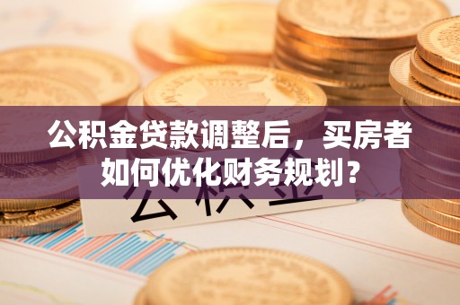 中方公积金贷款调整后，买房者如何优化财务规划？