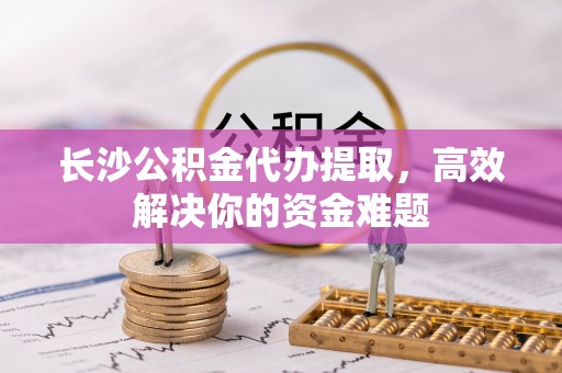 中方长沙公积金代办提取，高效解决你的资金难题