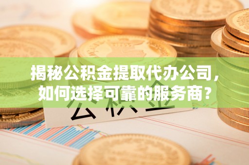 中方揭秘公积金提取代办公司，如何选择可靠的服务商？