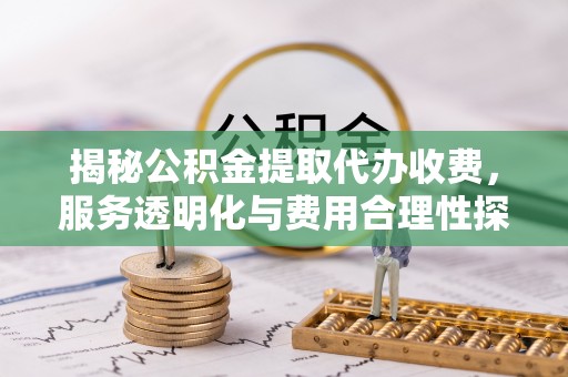 中方揭秘公积金提取代办收费，服务透明化与费用合理性探讨