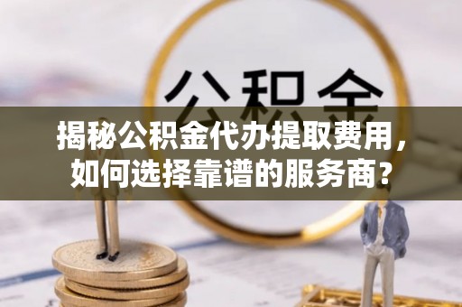 中方揭秘公积金代办提取费用，如何选择靠谱的服务商？