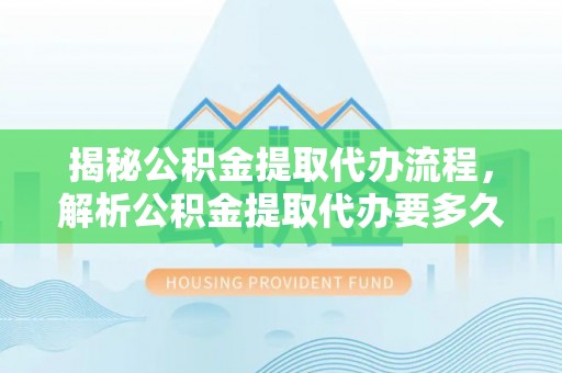 中方揭秘公积金提取代办流程，解析公积金提取代办要多久的真相