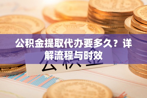 中方公积金提取代办要多久？详解流程与时效