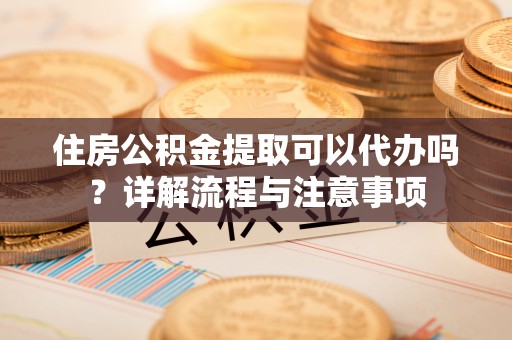 中方住房公积金提取可以代办吗？详解流程与注意事项