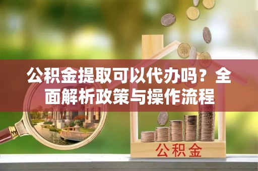中方公积金提取可以代办吗？全面解析政策与操作流程