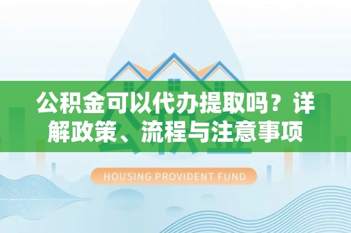 中方公积金可以代办提取吗？详解政策、流程与注意事项