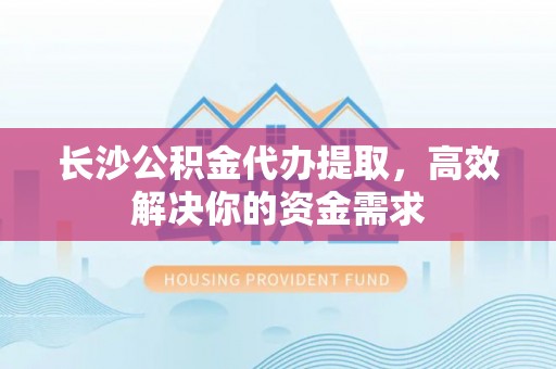 中方长沙公积金代办提取，高效解决你的资金需求