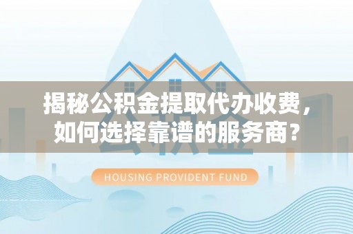 中方揭秘公积金提取代办收费，如何选择靠谱的服务商？
