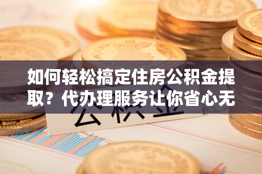中方如何轻松搞定住房公积金提取？代办理服务让你省心无忧