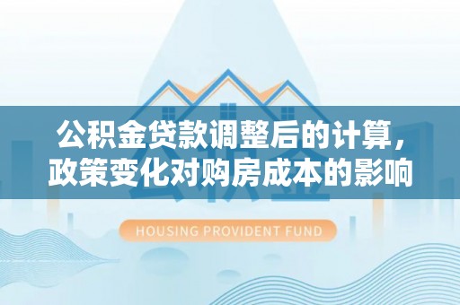 中方公积金贷款调整后的计算，政策变化对购房成本的影响与应对策略