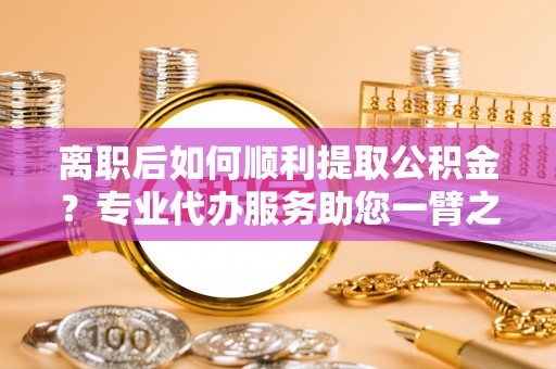中方离职后如何顺利提取公积金？专业代办服务助您一臂之力
