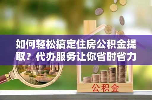 中方如何轻松搞定住房公积金提取？代办服务让你省时省力