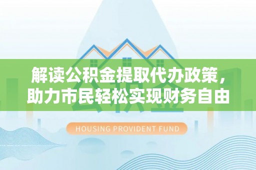 中方解读公积金提取代办政策，助力市民轻松实现财务自由