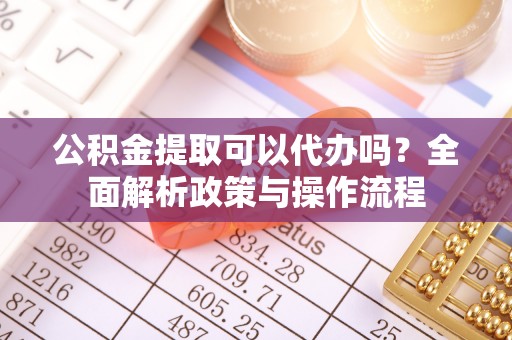 中方公积金提取可以代办吗？全面解析政策与操作流程