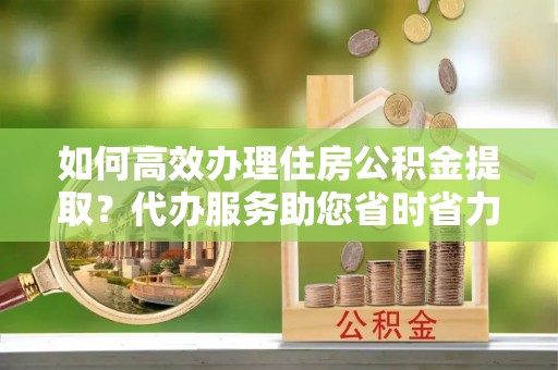 中方如何高效办理住房公积金提取？代办服务助您省时省力