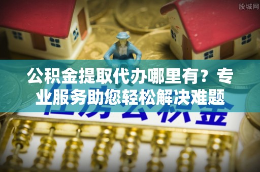 中方公积金提取代办哪里有？专业服务助您轻松解决难题