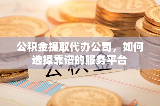 中方公积金提取代办公司，如何选择靠谱的服务平台