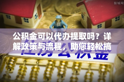中方公积金可以代办提取吗？详解政策与流程，助您轻松搞定！