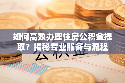 中方如何高效办理住房公积金提取？揭秘专业服务与流程