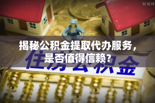 中方揭秘公积金提取代办服务，是否值得信赖？