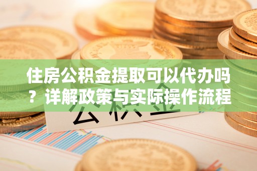 中方住房公积金提取可以代办吗？详解政策与实际操作流程