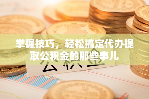 中方掌握技巧，轻松搞定代办提取公积金的那些事儿