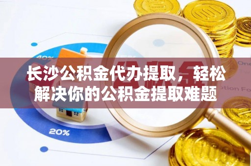 中方长沙公积金代办提取，轻松解决你的公积金提取难题