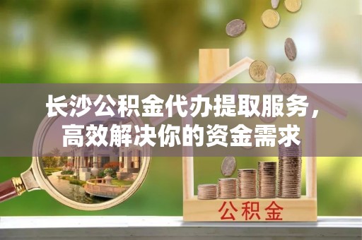 中方长沙公积金代办提取服务，高效解决你的资金需求