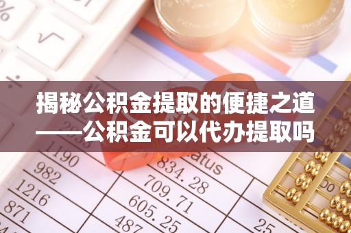 中方揭秘公积金提取的便捷之道——公积金可以代办提取吗？