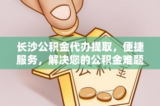 中方长沙公积金代办提取，便捷服务，解决您的公积金难题