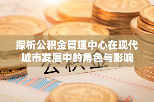 中方探析公积金管理中心在现代城市发展中的角色与影响