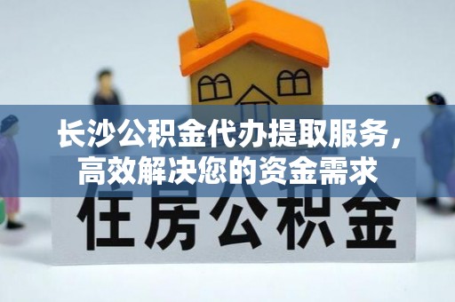 中方长沙公积金代办提取服务，高效解决您的资金需求