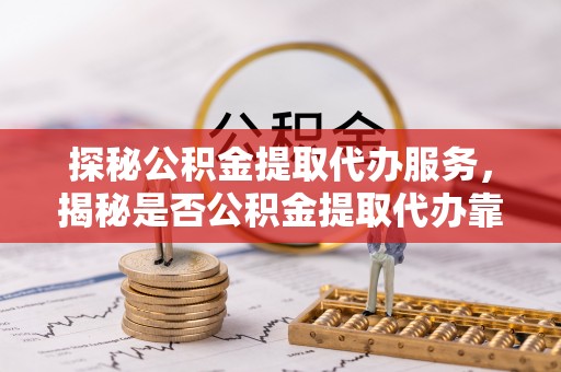 中方探秘公积金提取代办服务，揭秘是否公积金提取代办靠谱吗？