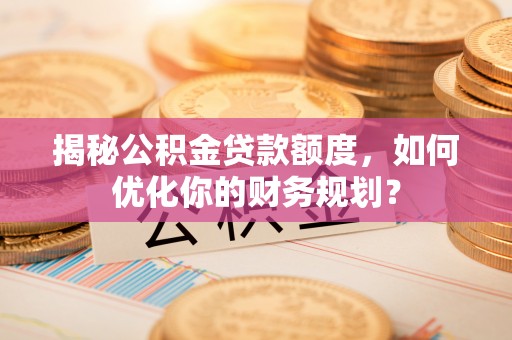 中方揭秘公积金贷款额度，如何优化你的财务规划？