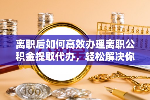 中方离职后如何高效办理离职公积金提取代办，轻松解决你的后顾之忧