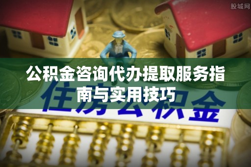 中方公积金咨询代办提取服务指南与实用技巧