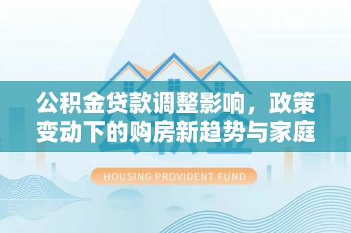 中方公积金贷款调整影响，政策变动下的购房新趋势与家庭财务规划