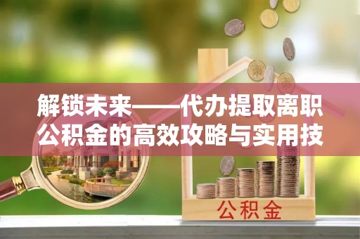 中方解锁未来——代办提取离职公积金的高效攻略与实用技巧