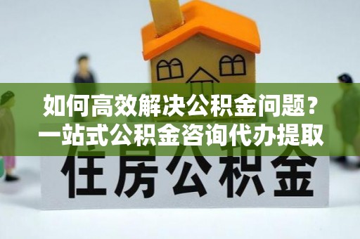 中方如何高效解决公积金问题？一站式公积金咨询代办提取服务全解析
