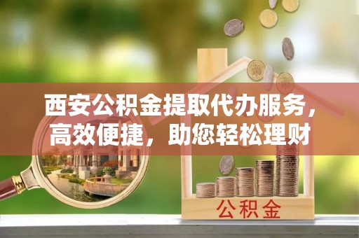 中方西安公积金提取代办服务，高效便捷，助您轻松理财