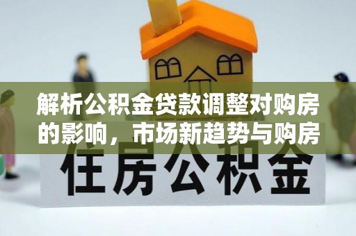 中方解析公积金贷款调整对购房的影响，市场新趋势与购房者策略