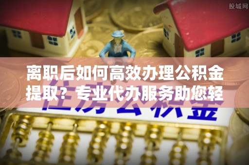 中方离职后如何高效办理公积金提取？专业代办服务助您轻松搞定
