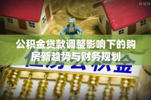 中方公积金贷款调整影响下的购房新趋势与财务规划