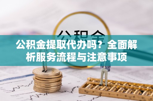 中方公积金提取代办吗？全面解析服务流程与注意事项