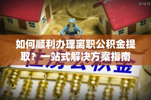 中方如何顺利办理离职公积金提取？一站式解决方案指南