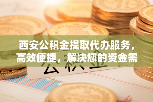 中方西安公积金提取代办服务，高效便捷，解决您的资金需求