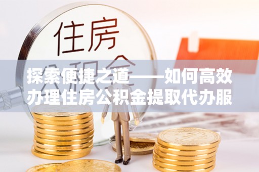 中方探索便捷之道——如何高效办理住房公积金提取代办服务