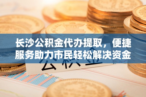 中方长沙公积金代办提取，便捷服务助力市民轻松解决资金需求