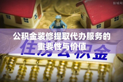 中方公积金装修提取代办服务的重要性与价值