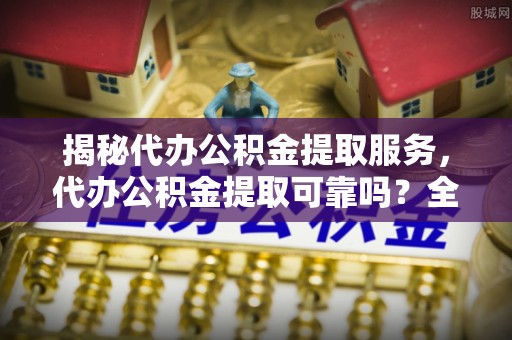 中方揭秘代办公积金提取服务，代办公积金提取可靠吗？全面分析与选择指南